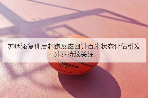 苏炳添复训后起跑反应回升百米状态评估引发外界持续关注